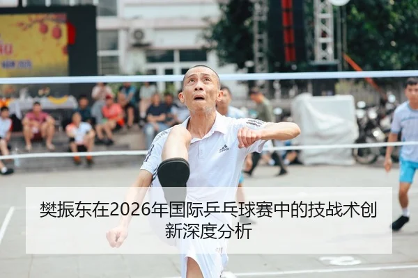 樊振东在2026年国际乒乓球赛中的技战术创新深度分析