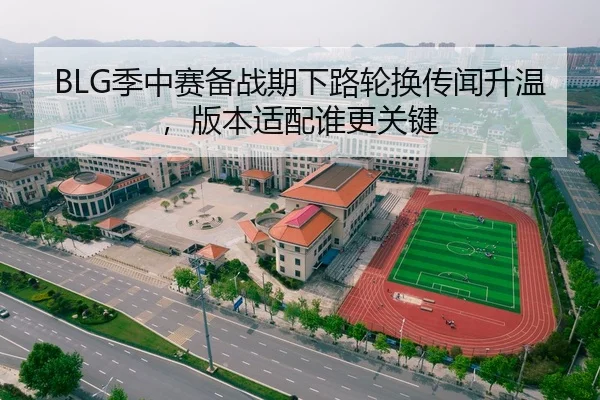 BLG季中赛备战期下路轮换传闻升温，版本适配谁更关键